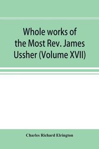 Cover image for Whole works of the Most Rev. James Ussher; lord archbishop of Armagh, and Primate of all Ireland now for the first time collected, with a life of the author and an account of his writings (Volume XVII)