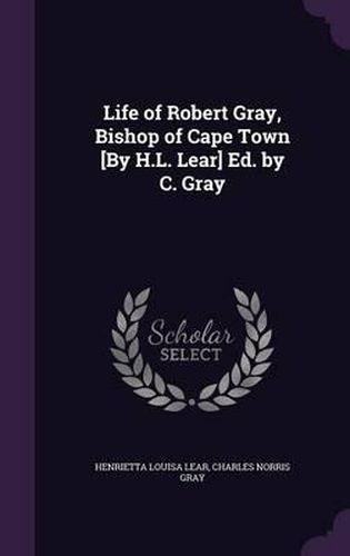 Life of Robert Gray, Bishop of Cape Town [By H.L. Lear] Ed. by C. Gray