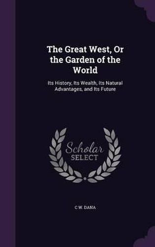 Cover image for The Great West, or the Garden of the World: Its History, Its Wealth, Its Natural Advantages, and Its Future