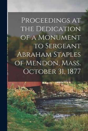 Cover image for Proceedings at the Dedication of a Monument to Sergeant Abraham Staples of Mendon, Mass. October 31, 1877