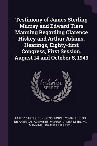 Cover image for Testimony of James Sterling Murray and Edward Tiers Manning Regarding Clarence Hiskey and Arthur Adams. Hearings, Eighty-first Congress, First Session. August 14 and October 5, 1949