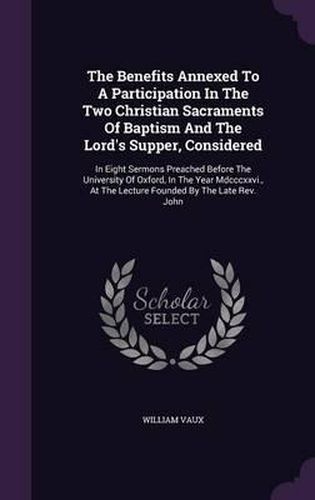 Cover image for The Benefits Annexed to a Participation in the Two Christian Sacraments of Baptism and the Lord's Supper, Considered: In Eight Sermons Preached Before the University of Oxford, in the Year MDCCCXXVI., at the Lecture Founded by the Late REV. John