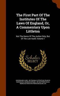 Cover image for The First Part of the Institutes of the Laws of England, Or, a Commentary Upon Littleton: Not the Name of the Author Only, But of the Law Itself, Volume 1