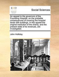 Cover image for An Appeal to the Governors of the Foundling Hospital, on the Probable Consequences of Covering the Hospital Lands with Buildings. in This Appeal the Original Institution of the Charity, and the Present State of Its Revenues, Are Investigated.