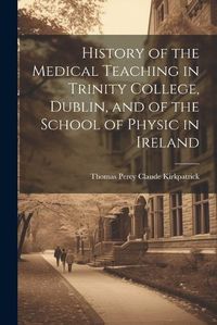 Cover image for History of the Medical Teaching in Trinity College, Dublin, and of the School of Physic in Ireland