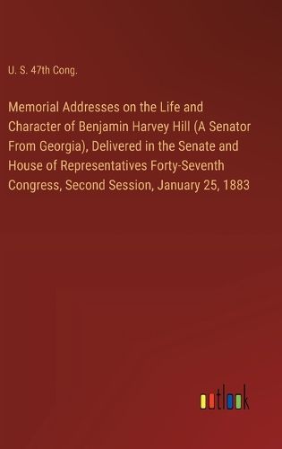 Memorial Addresses on the Life and Character of Benjamin Harvey Hill (A Senator From Georgia), Delivered in the Senate and House of Representatives Forty-Seventh Congress, Second Session, January 25, 1883