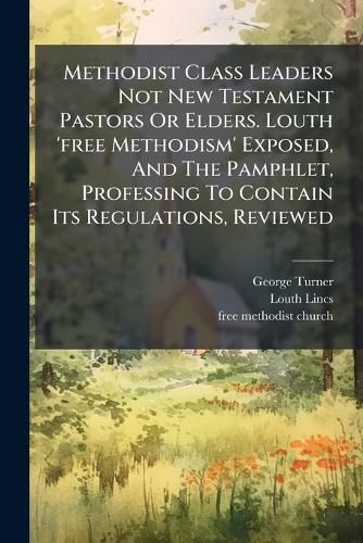 Cover image for Methodist Class Leaders Not New Testament Pastors Or Elders. Louth 'free Methodism' Exposed, And The Pamphlet, Professing To Contain Its Regulations, Reviewed