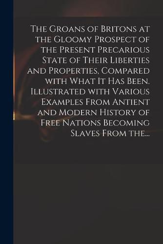 Cover image for The Groans of Britons at the Gloomy Prospect of the Present Precarious State of Their Liberties and Properties, Compared With What It Has Been. Illustrated With Various Examples From Antient and Modern History of Free Nations Becoming Slaves From The...