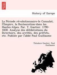 Cover image for La Pe Riode Re Volutionnaire-Le Consulat, L'Empire, La Restauration-Dans Les Hautes-Alpes. Par. T. Gautier. 1790-1830. Analyse Des de Libe Rations Du Directoire, Des Arre Te S, Des Pre Fets, Etc. Publie E Par L'Abbe Paul Guillaume