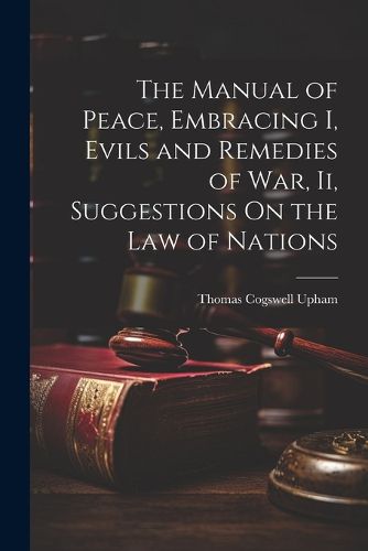 The Manual of Peace, Embracing I, Evils and Remedies of War, Ii, Suggestions On the Law of Nations