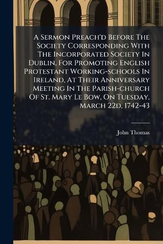 Cover image for A Sermon Preach'd Before The Society Corresponding With The Incorporated Society In Dublin, For Promoting English Protestant Working-schools In Ireland, At Their Anniversary Meeting In The Parish-church Of St. Mary Le Bow, On Tuesday, March 22d, 1742-43