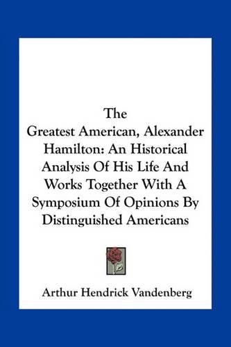 The Greatest American, Alexander Hamilton: An Historical Analysis of His Life and Works Together with a Symposium of Opinions by Distinguished Americans