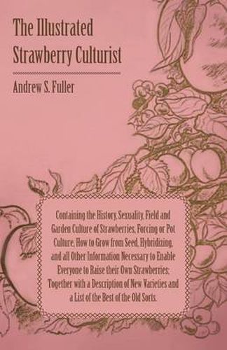 The Illustrated Strawberry Culturist - Containing the History, Sexuality, Field and Garden Culture of Strawberries, Forcing or Pot Culture, How to Grow From Seed, Hybridizing, and All Other Information Necessary to Enable Everybody to Raise Their Own Stra