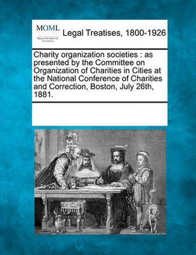 Cover image for Charity Organization Societies: As Presented by the Committee on Organization of Charities in Cities at the National Conference of Charities and Correction, Boston, July 26th, 1881.