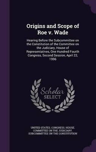 Cover image for Origins and Scope of Roe V. Wade: Hearing Before the Subcommittee on the Constitution of the Committee on the Judiciary, House of Representatives, One Hundred Fourth Congress, Second Session, April 22, 1996