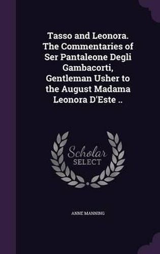 Cover image for Tasso and Leonora. the Commentaries of Ser Pantaleone Degli Gambacorti, Gentleman Usher to the August Madama Leonora D'Este ..