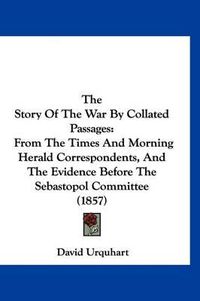 Cover image for The Story of the War by Collated Passages: From the Times and Morning Herald Correspondents, and the Evidence Before the Sebastopol Committee (1857)