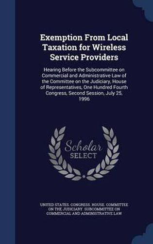 Cover image for Exemption from Local Taxation for Wireless Service Providers: Hearing Before the Subcommittee on Commercial and Administrative Law of the Committee on the Judiciary, House of Representatives, One Hundred Fourth Congress, Second Session, July 25, 1996