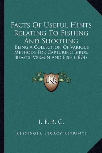 Facts of Useful Hints Relating to Fishing and Shooting: Being a Collection of Various Methods for Capturing Birds, Beasts, Vermin and Fish (1874)