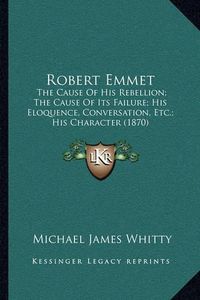 Cover image for Robert Emmet: The Cause of His Rebellion; The Cause of Its Failure; His Eloquence, Conversation, Etc.; His Character (1870)