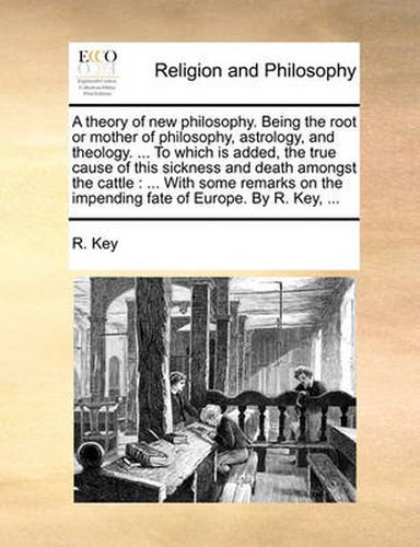 Cover image for A Theory of New Philosophy. Being the Root or Mother of Philosophy, Astrology, and Theology. ... to Which Is Added, the True Cause of This Sickness and Death Amongst the Cattle: With Some Remarks on the Impending Fate of Europe. by R. Key, ...