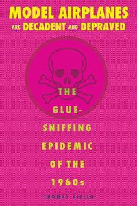 Cover image for Model Airplanes are Decadent and Depraved: The Glue-Sniffing Epidemic of the 1960s