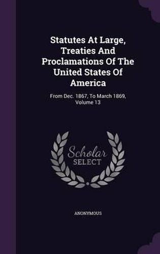 Cover image for Statutes at Large, Treaties and Proclamations of the United States of America: From Dec. 1867, to March 1869, Volume 13