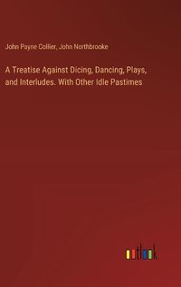Cover image for A Treatise Against Dicing, Dancing, Plays, and Interludes. With Other Idle Pastimes