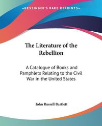 Cover image for The Literature Of The Rebellion: A Catalogue Of Books And Pamphlets Relating To The Civil War In The United States