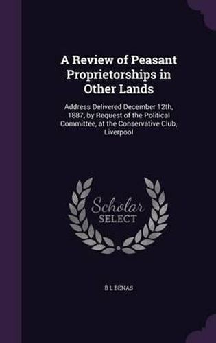 Cover image for A Review of Peasant Proprietorships in Other Lands: Address Delivered December 12th, 1887, by Request of the Political Committee, at the Conservative Club, Liverpool