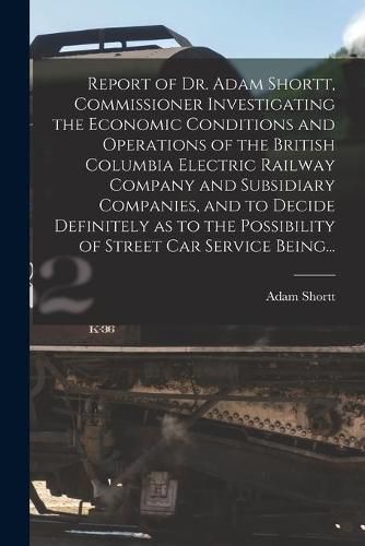 Report of Dr. Adam Shortt, Commissioner Investigating the Economic Conditions and Operations of the British Columbia Electric Railway Company and Subsidiary Companies, and to Decide Definitely as to the Possibility of Street Car Service Being...