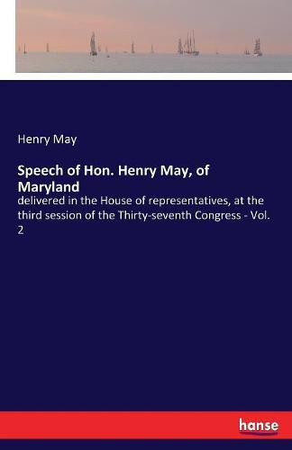 Cover image for Speech of Hon. Henry May, of Maryland: delivered in the House of representatives, at the third session of the Thirty-seventh Congress - Vol. 2