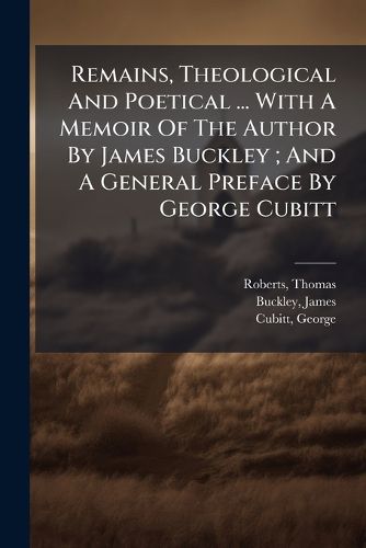 Cover image for Remains, Theological and Poetical ... with a Memoir of the Author by James Buckley; And a General Preface by George Cubitt