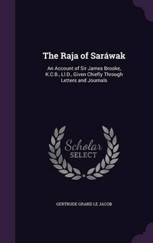 The Raja of Sarawak: An Account of Sir James Brooke, K.C.B., LL.D., Given Chiefly Through Letters and Journals