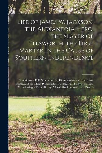 Cover image for Life of James W. Jackson, the Alexandria Hero, the Slayer of Ellsworth, the First Martyr in the Cause of Southern Independence; Containing a Full Account of the Circumstances of His Heroic Death, and the Many Remarkable Incidents in His Eventful Life, ...