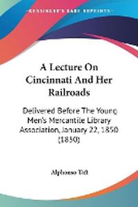 Cover image for A Lecture On Cincinnati And Her Railroads: Delivered Before The Young Men's Mercantile Library Association, January 22, 1850 (1850)