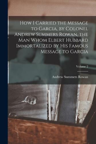 Cover image for How I Carried the Message to Garcia, by Colonel Andrew Summers Rowan, the man Whom Elbert Hubbard Immortalized by his Famous Message to Garcia; Volume 2