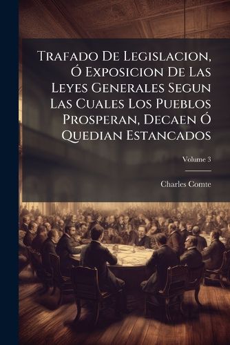 Cover image for Trafado de Legislacion, Exposicion de Las Leyes Generales Segun Las Cuales Los Pueblos Prosperan, Decaen Quedian Estancados, Volume 3