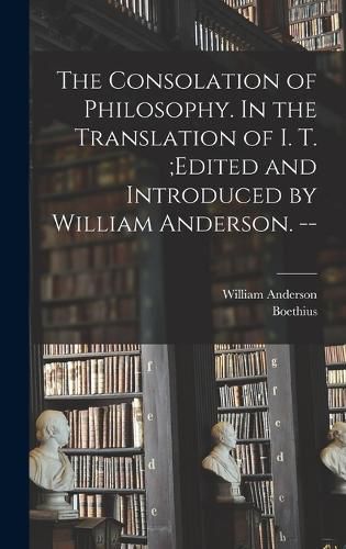 Cover image for The Consolation of Philosophy. In the Translation of I. T.;edited and Introduced by William Anderson. --