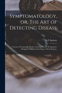 Cover image for Symptomatology, or, The Art of Detecting Disease: a Lecture Occasionally Read to the Pupils at the Westminster Hospital, Published According to Their Request,