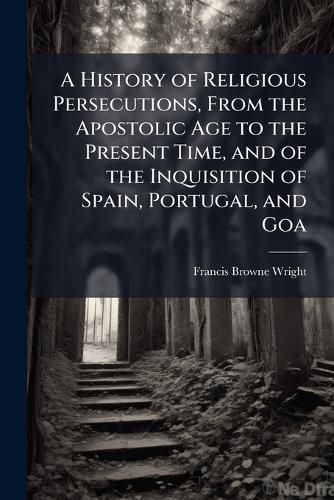 Cover image for A History of Religious Persecutions, From the Apostolic Age to the Present Time, and of the Inquisition of Spain, Portugal, and Goa
