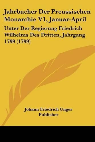 Cover image for Jahrbucher Der Preussischen Monarchie V1, Januar-April: Unter Der Regierung Friedrich Wilhelms Des Dritten, Jahrgang 1799 (1799)