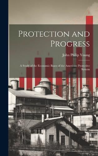 Cover image for Protection and Progress; a Study of the Economic Bases of the American Protective System