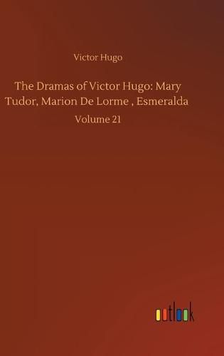 The Dramas of Victor Hugo: Mary Tudor, Marion De Lorme, Esmeralda: Volume 21