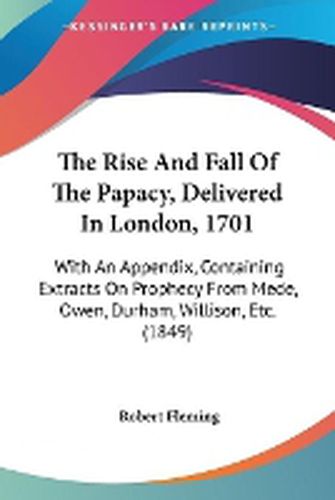 The Rise And Fall Of The Papacy, Delivered In London, 1701: With An Appendix, Containing Extracts On Prophecy From Mede, Owen, Durham, Willison, Etc. (1849)