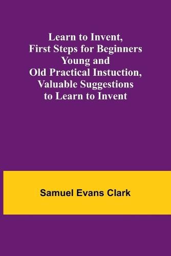 Cover image for Learn to Invent, First Steps for Beginners Young and Old Practical Instuction, Valuable Suggestions to Learn to Invent