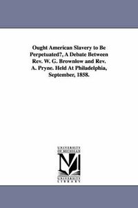 Cover image for Ought American Slavery to Be Perpetuated?, A Debate Between Rev. W. G. Brownlow and Rev. A. Pryne. Held At Philadelphia, September, 1858.