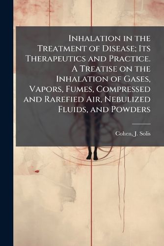 Cover image for Inhalation in the Treatment of Disease; Its Therapeutics and Practice. A Treatise on the Inhalation of Gases, Vapors, Fumes, Compressed and Rarefied Air, Nebulized Fluids, and Powders