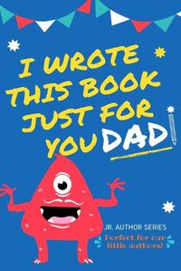 Cover image for I Wrote This Book Just For You Dad!: Fill In The Blank Book For Dad/Father's Day/Birthday's And Christmas For Junior Authors Or To Just Say They Love Their Dad! (Book 1)