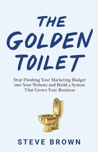 Cover image for The Golden Toilet: Stop Flushing Your Marketing Budget into Your Website and Build a System That Grows Your Business